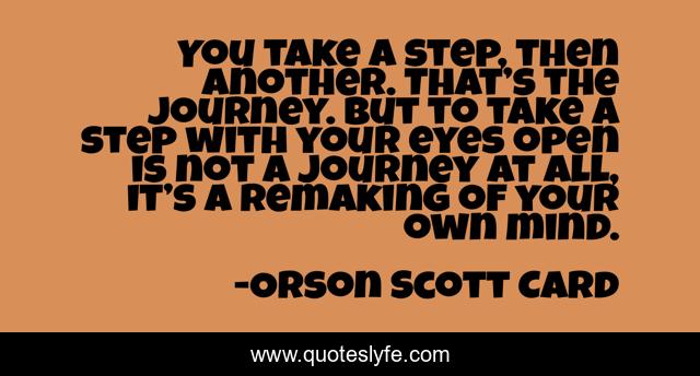 You take a step, then another. That’s the journey. But to take a step with your eyes open is not a journey at all, it’s a remaking of your own mind.