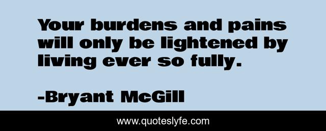 Your burdens and pains will only be lightened by living ever so fully.