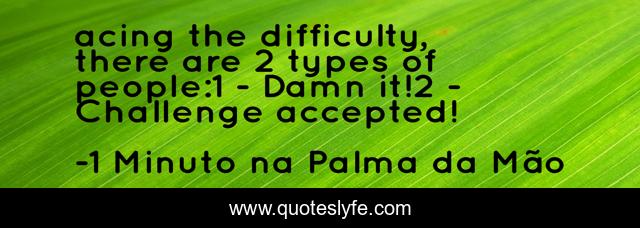 acing the difficulty, there are 2 types of people:1 - Damn it!2 - Challenge accepted!