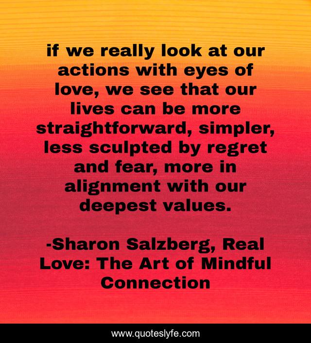if we really look at our actions with eyes of love, we see that our lives can be more straightforward, simpler, less sculpted by regret and fear, more in alignment with our deepest values.