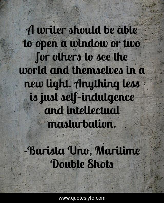 A writer should be able to open a window or two for others to see the world and themselves in a new light. Anything less is just self–indulgence and intellectual masturbation.