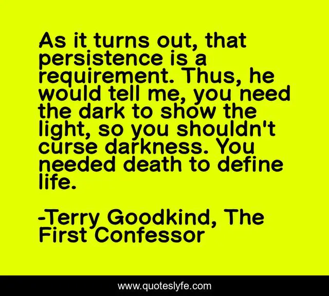 As it turns out, that persistence is a requirement. Thus, he would tell me, you need the dark to show the light, so you shouldn't curse darkness. You needed death to define life.