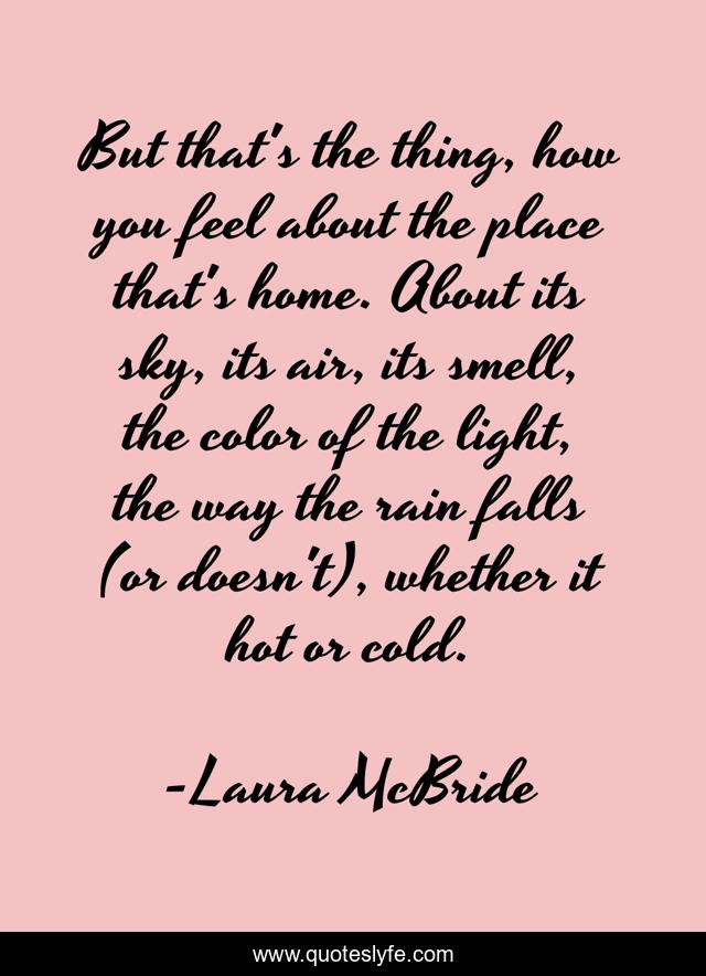 But that's the thing, how you feel about the place that's home. About its sky, its air, its smell, the color of the light, the way the rain falls (or doesn't), whether it hot or cold.