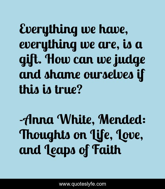 Everything we have, everything we are, is a gift. How can we judge and shame ourselves if this is true?