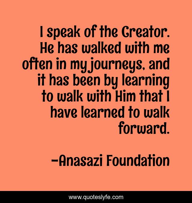 I speak of the Creator. He has walked with me often in my journeys, and it has been by learning to walk with Him that I have learned to walk forward.
