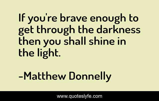 If you're brave enough to get through the darkness then you shall shine in the light.