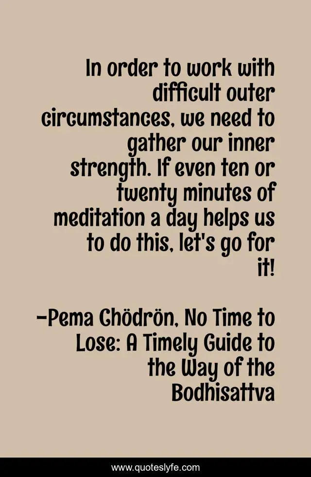 In order to work with difficult outer circumstances, we need to gather our inner strength. If even ten or twenty minutes of meditation a day helps us to do this, let's go for it!