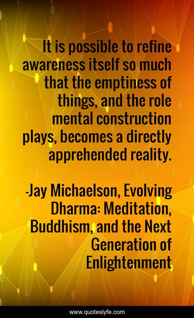 It is possible to refine awareness itself so much that the emptiness of things, and the role mental construction plays, becomes a directly apprehended reality.