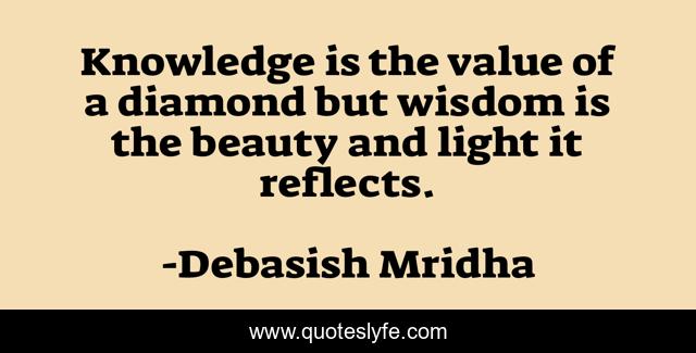 Knowledge is the value of a diamond but wisdom is the beauty and light it reflects.