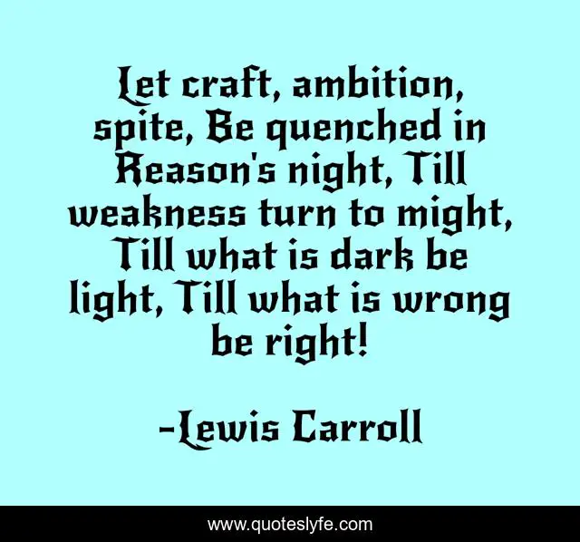 Let craft, ambition, spite, Be quenched in Reason's night, Till weakness turn to might, Till what is dark be light, Till what is wrong be right!