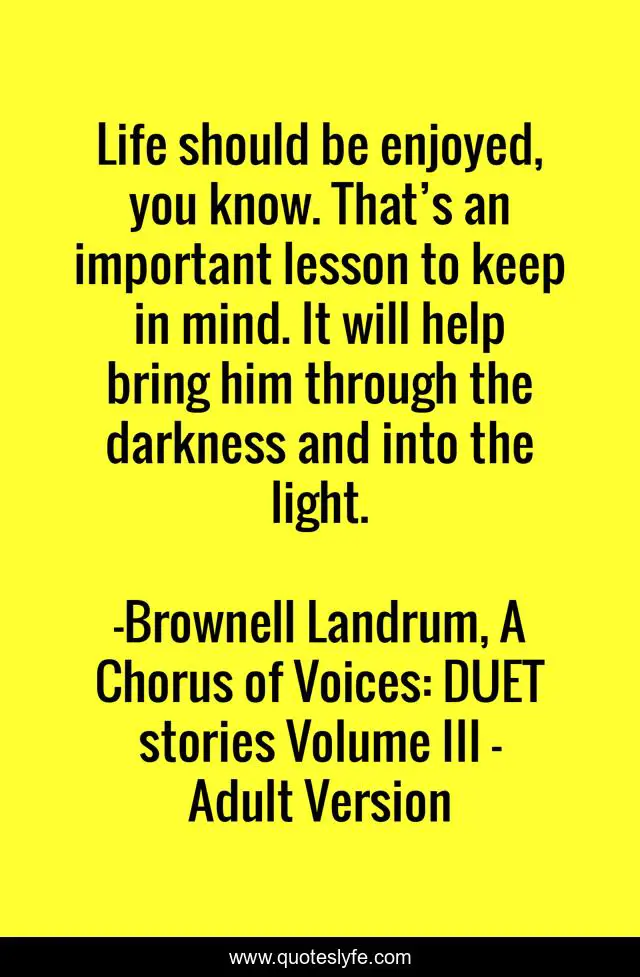 Life should be enjoyed, you know. That’s an important lesson to keep in mind. It will help bring him through the darkness and into the light.