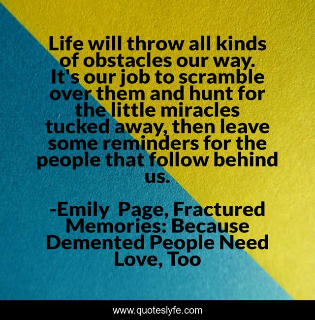 Life will throw all kinds of obstacles our way. It's our job to scramble over them and hunt for the little miracles tucked away, then leave some reminders for the people that follow behind us.
