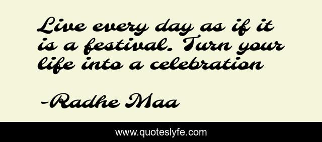 Live every day as if it is a festival. Turn your life into a celebration