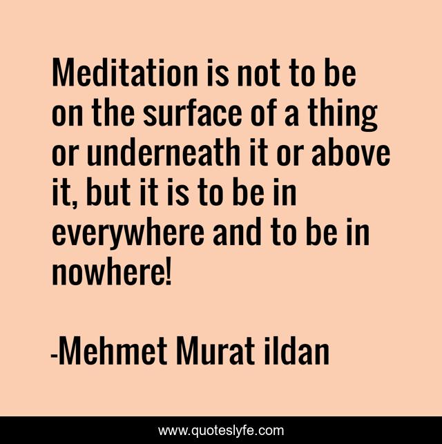 Meditation is not to be on the surface of a thing or underneath it or above it, but it is to be in everywhere and to be in nowhere!
