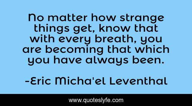 No matter how strange things get, know that with every breath, you are becoming that which you have always been.