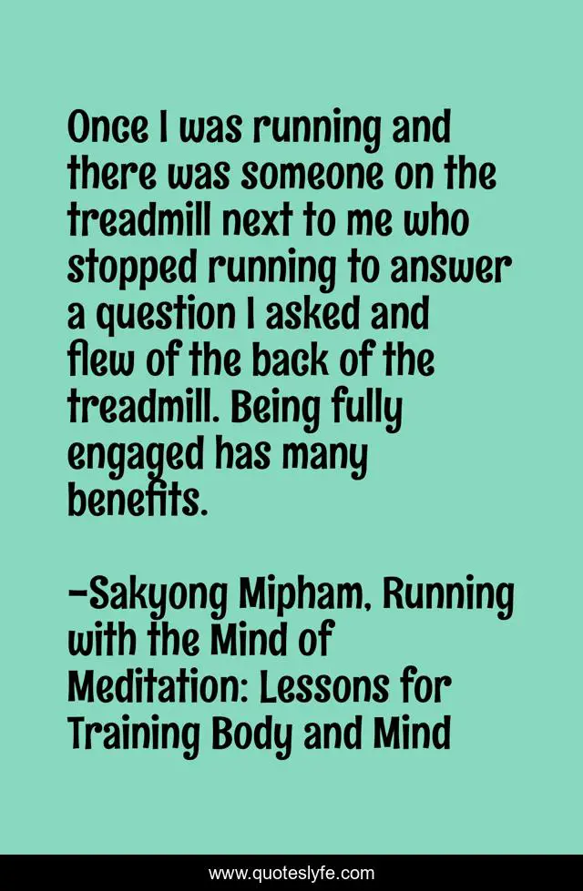 Once I was running and there was someone on the treadmill next to me who stopped running to answer a question I asked and flew of the back of the treadmill. Being fully engaged has many benefits.