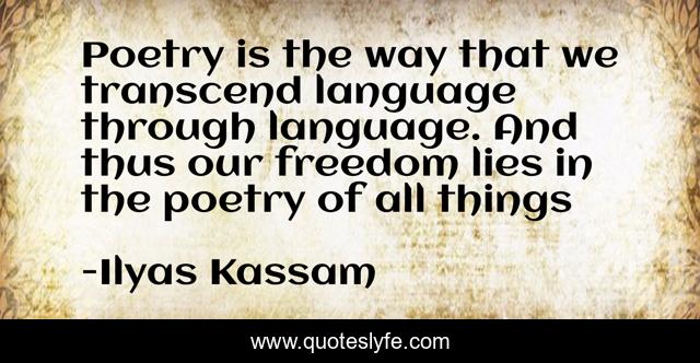 Poetry is the way that we transcend language through language. And thus our freedom lies in the poetry of all things
