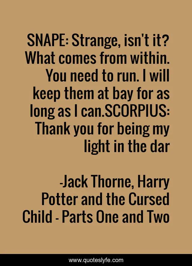 SNAPE: Strange, isn't it? What comes from within. You need to run. I will keep them at bay for as long as I can.SCORPIUS: Thank you for being my light in the dar