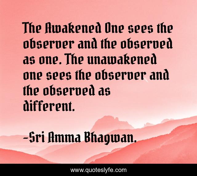 The Awakened One sees the observer and the observed as one. The unawakened one sees the observer and the observed as different.