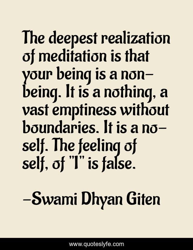 The deepest realization of meditation is that your being is a non-being. It is a nothing, a vast emptiness without boundaries. It is a no-self. The feeling of self, of 