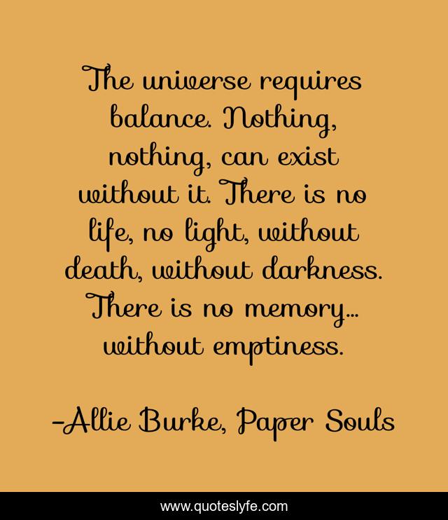 The universe requires balance. Nothing, nothing, can exist without it. There is no life, no light, without death, without darkness. There is no memory… without emptiness.