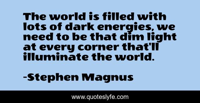 The world is filled with lots of dark energies, we need to be that dim light at every corner that'll illuminate the world.