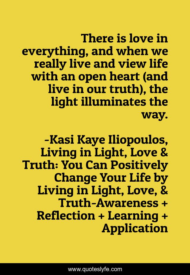 There is love in everything, and when we really live and view life with an open heart (and live in our truth), the light illuminates the way.