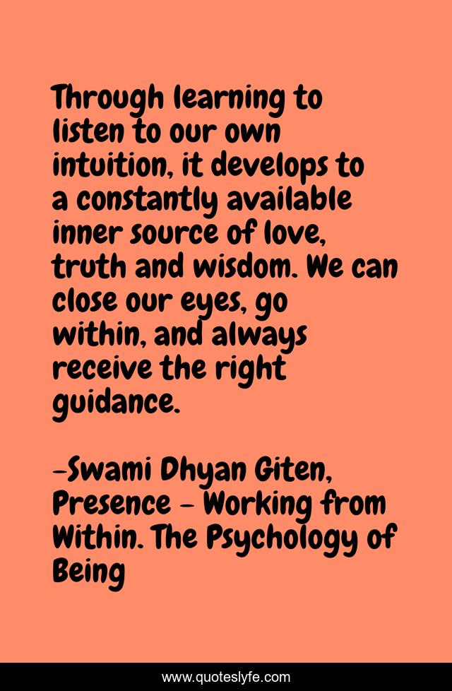Through learning to listen to our own intuition, it develops to a constantly available inner source of love, truth and wisdom. We can close our eyes, go within, and always receive the right guidance.