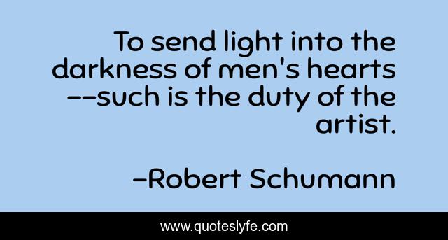 To send light into the darkness of men's hearts--such is the duty of the artist.