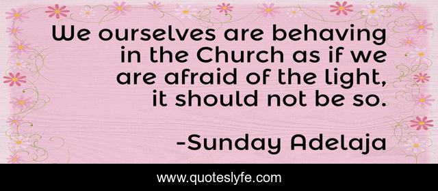 We ourselves are behaving in the Church as if we are afraid of the light, it should not be so.