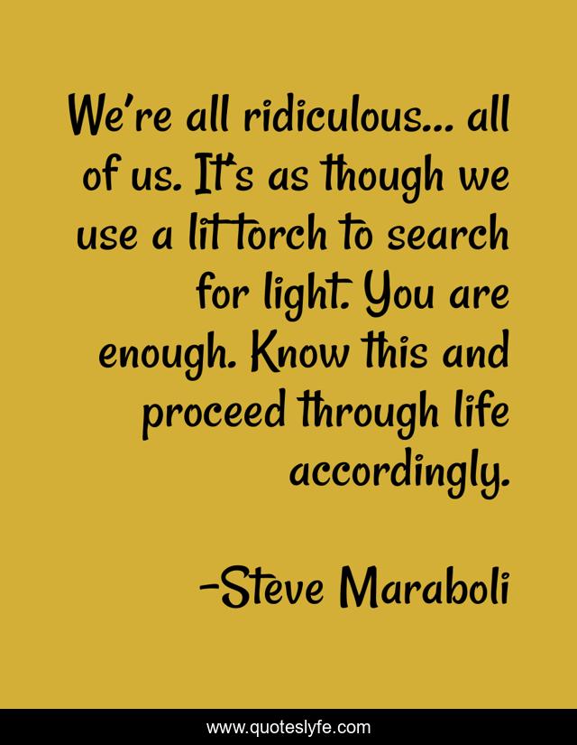 We’re all ridiculous… all of us. It’s as though we use a lit torch to search for light. You are enough. Know this and proceed through life accordingly.