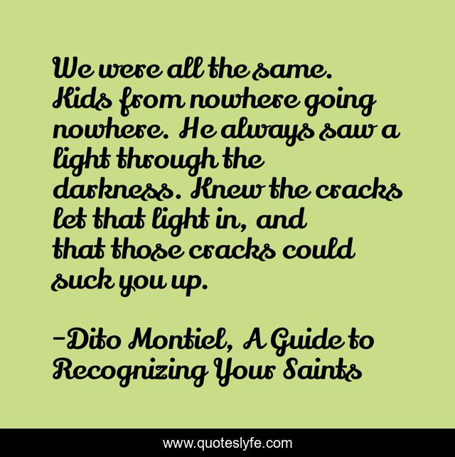 We were all the same. Kids from nowhere going nowhere. He always saw a light through the darkness. Knew the cracks let that light in, and that those cracks could suck you up.