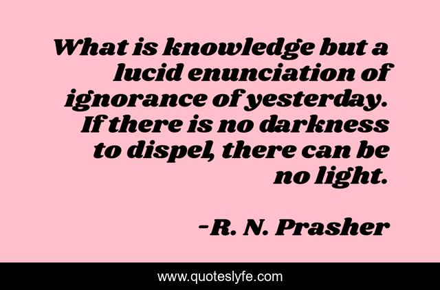 What is knowledge but a lucid enunciation of ignorance of yesterday. If there is no darkness to dispel, there can be no light.