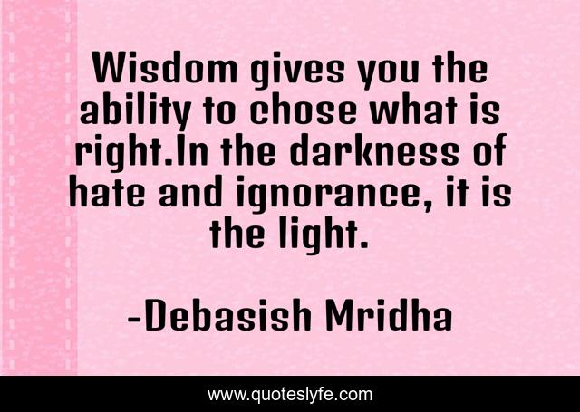 Wisdom gives you the ability to chose what is right.In the darkness of hate and ignorance, it is the light.