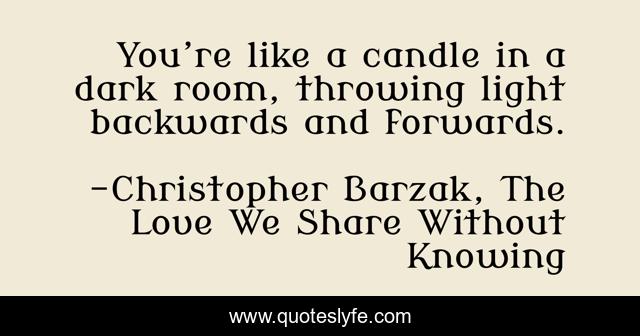 You’re like a candle in a dark room, throwing light backwards and forwards.