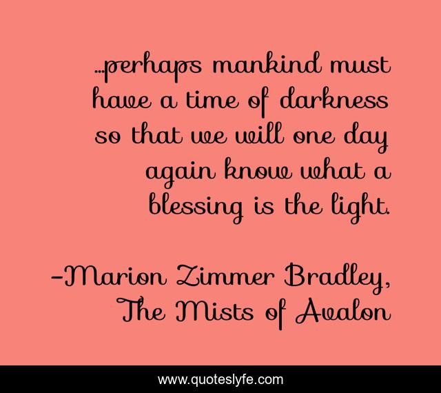 ...perhaps mankind must have a time of darkness so that we will one day again know what a blessing is the light.