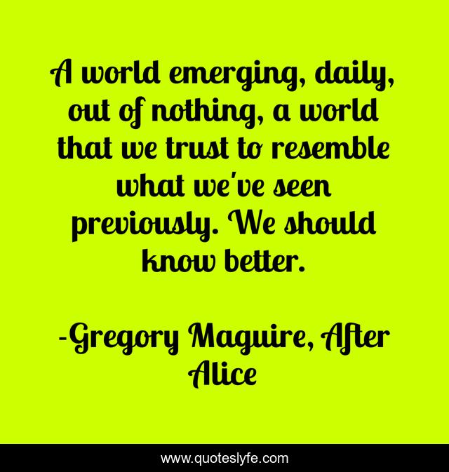 A world emerging, daily, out of nothing, a world that we trust to resemble what we've seen previously. We should know better.