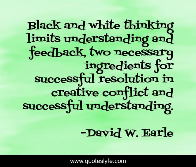 Black and white thinking limits understanding and feedback, two necessary ingredients for successful resolution in creative conflict and successful understanding.