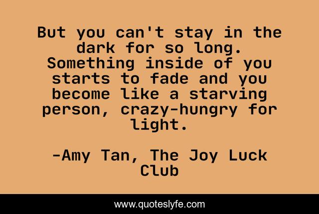 But you can't stay in the dark for so long. Something inside of you starts to fade and you become like a starving person, crazy-hungry for light.