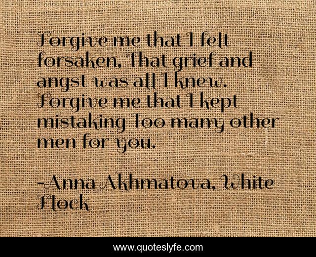 Forgive me that I felt forsaken, That grief and angst was all I knew. Forgive me that I kept mistaking Too many other men for you.
