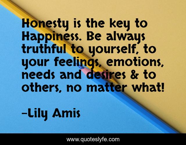 Honesty is the key to Happiness. Be always truthful to yourself, to your feelings, emotions, needs and desires & to others, no matter what!