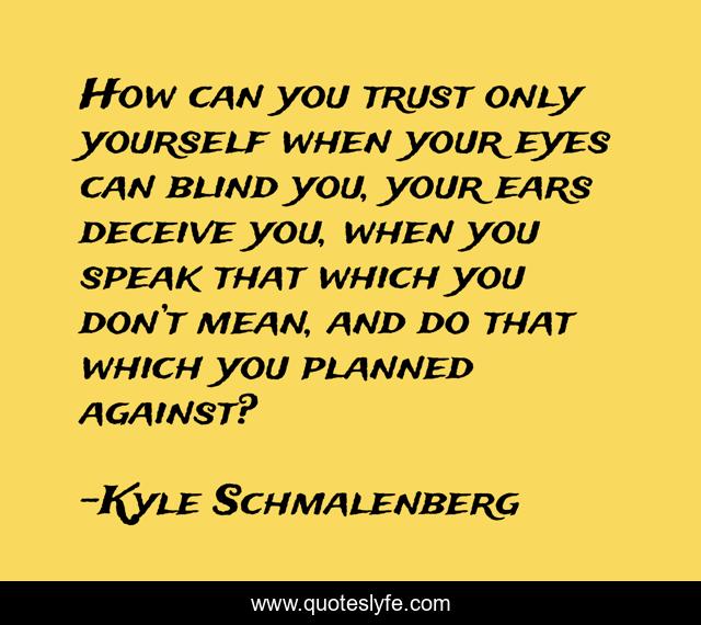 How can you trust only yourself when your eyes can blind you, your ears deceive you, when you speak that which you don’t mean, and do that which you planned against?