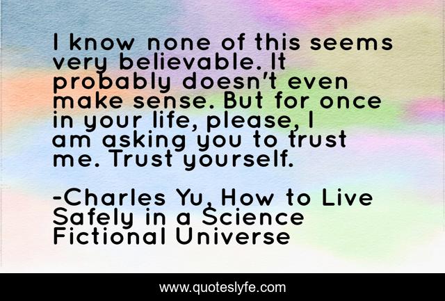 I know none of this seems very believable. It probably doesn't even make sense. But for once in your life, please, I am asking you to trust me. Trust yourself.