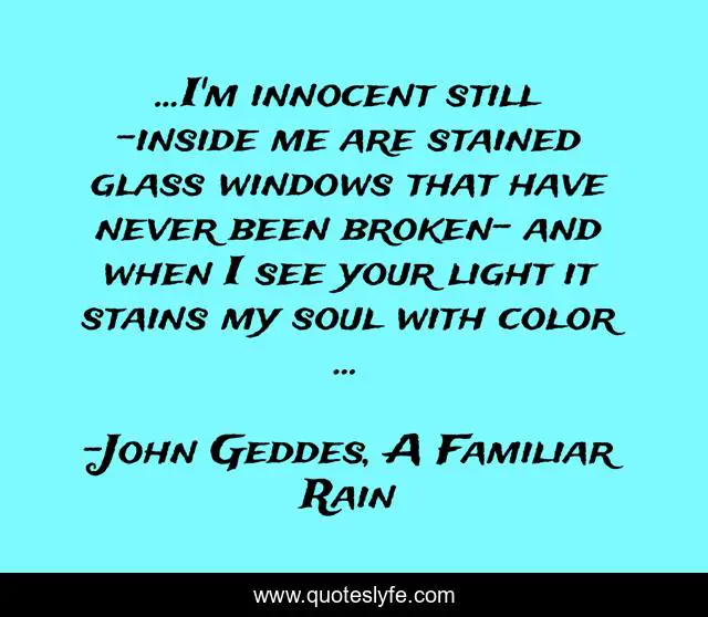 ...I'm innocent still -inside me are stained glass windows that have never been broken- and when I see your light it stains my soul with color ...