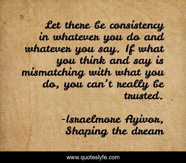 Let there be consistency in whatever you do and whatever you say. If what you think and say is mismatching with what you do, you can’t really be trusted.