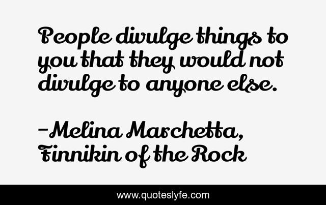 People divulge things to you that they would not divulge to anyone else.