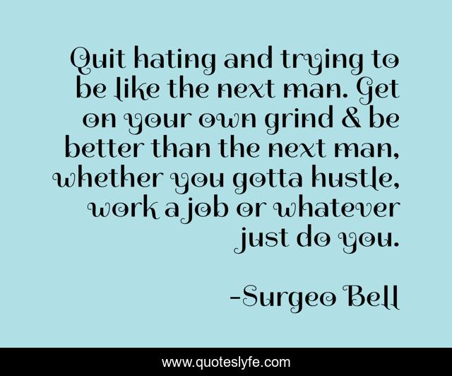 Quit hating and trying to be like the next man. Get on your own grind & be better than the next man, whether you gotta hustle, work a job or whatever just do you.