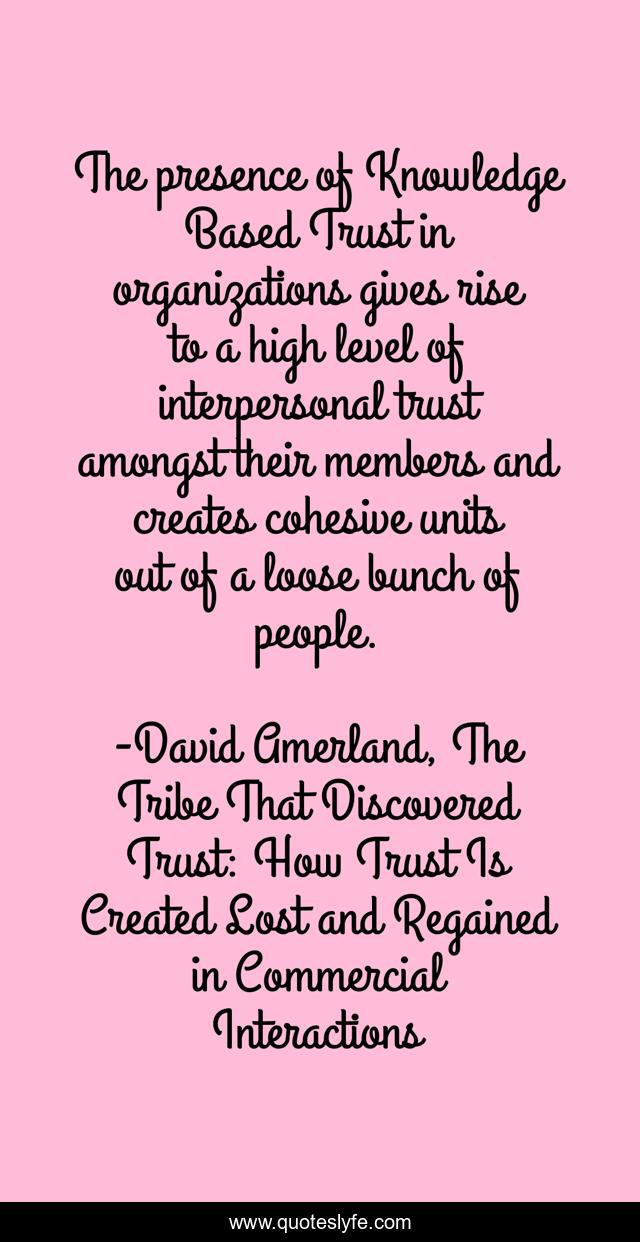 The presence of Knowledge Based Trust in organizations gives rise to a high level of interpersonal trust amongst their members and creates cohesive units out of a loose bunch of people.