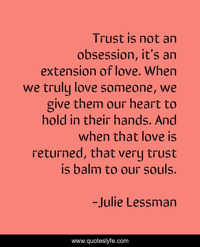 Trust is not an obsession, it's an extension of love. When we truly love someone, we give them our heart to hold in their hands. And when that love is returned, that very trust is balm to our souls.