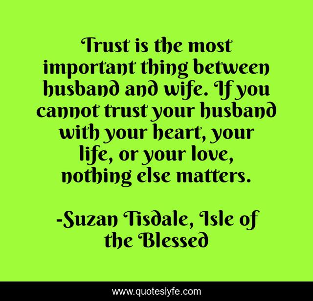 Trust is the most important thing between husband and wife. If you cannot trust your husband with your heart, your life, or your love, nothing else matters.